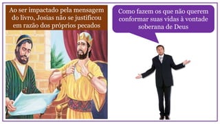 Ao ser impactado pela mensagem
do livro, Josias não se justificou
em razão dos próprios pecados
Como fazem os que não querem
conformar suas vidas à vontade
soberana de Deus
 
