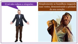 Simplesmente se humilhou rasgando
suas vestes, demonstrando a piedade
do seu coração.
O rei não culpou a ninguém;
 