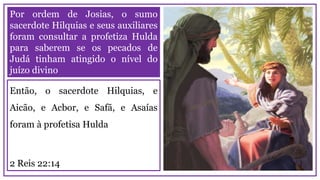 Por ordem de Josias, o sumo
sacerdote Hilquias e seus auxiliares
foram consultar a profetiza Hulda
para saberem se os pecados de
Judá tinham atingido o nível do
juízo divino
Então, o sacerdote Hilquias, e
Aicão, e Acbor, e Safã, e Asaías
foram à profetisa Hulda
2 Reis 22:14
 