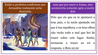 mas que por amor a Josias, isso
aconteceria somente após a morte
dele
Então a profetiza confirmou que
Jerusalém realmente seria
destruída
Pelo que eis que eu te ajuntarei a
teus pais, e tu serás ajuntado em
paz à tua sepultura, e os teus olhos
não verão todo o mal que hei de
trazer sobre este lugar. Então,
tornaram a trazer ao rei a
resposta. 2 Reis 22:20
 