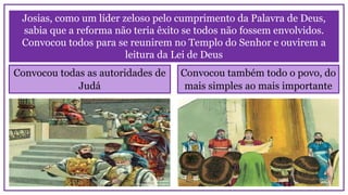 Josias, como um líder zeloso pelo cumprimento da Palavra de Deus,
sabia que a reforma não teria êxito se todos não fossem envolvidos.
Convocou todos para se reunirem no Templo do Senhor e ouvirem a
leitura da Lei de Deus
Convocou todas as autoridades de
Judá
Convocou também todo o povo, do
mais simples ao mais importante
 