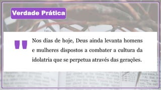 Nos dias de hoje, Deus ainda levanta homens
e mulheres dispostos a combater a cultura da
idolatria que se perpetua através das gerações.
"
Verdade Prática
 