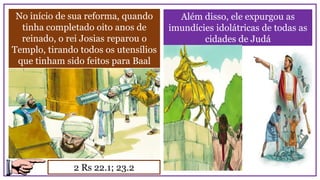 No início de sua reforma, quando
tinha completado oito anos de
reinado, o rei Josias reparou o
Templo, tirando todos os utensílios
que tinham sido feitos para Baal
2 Rs 22.1; 23.2
Além disso, ele expurgou as
imundícies idolátricas de todas as
cidades de Judá
 