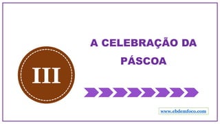 A CELEBRAÇÃO DA
PÁSCOA
III
www.ebdemfoco.com
 