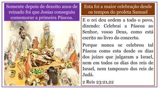 Somente depois de dezoito anos de
reinado foi que Josias conseguiu
comemorar a primeira Páscoa.
Esta foi a maior celebração desde
os tempos do profeta Samuel
E o rei deu ordem a todo o povo,
dizendo: Celebrai a Páscoa ao
Senhor, vosso Deus, como está
escrito no livro do concerto.
Porque nunca se celebrou tal
Páscoa como esta desde os dias
dos juízes que julgaram a Israel,
nem em todos os dias dos reis de
Israel, nem tampouco dos reis de
Judá.
2 Reis 23:21,22
 