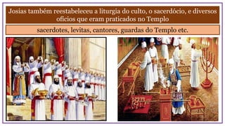 Josias também reestabeleceu a liturgia do culto, o sacerdócio, e diversos
ofícios que eram praticados no Templo
sacerdotes, levitas, cantores, guardas do Templo etc.
 