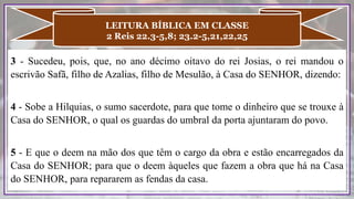 3 - Sucedeu, pois, que, no ano décimo oitavo do rei Josias, o rei mandou o
escrivão Safã, filho de Azalias, filho de Mesulão, à Casa do SENHOR, dizendo:
4 - Sobe a Hilquias, o sumo sacerdote, para que tome o dinheiro que se trouxe à
Casa do SENHOR, o qual os guardas do umbral da porta ajuntaram do povo.
5 - E que o deem na mão dos que têm o cargo da obra e estão encarregados da
Casa do SENHOR; para que o deem àqueles que fazem a obra que há na Casa
do SENHOR, para repararem as fendas da casa.
LEITURA BÍBLICA EM CLASSE
2 Reis 22.3-5,8; 23.2-5,21,22,25
 