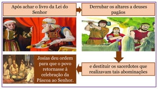 Josias deu ordem
para que o povo
retornasse à
celebração da
Páscoa ao Senhor.
Após achar o livro da Lei do
Senhor
Derrubar os altares a deuses
pagãos
e destituir os sacerdotes que
realizavam tais abominações
 