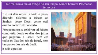 Ele realizou o maior festejo do seu tempo. Nunca houvera Páscoa tão
fervorosa
E o rei deu ordem a todo o povo,
dizendo: Celebrai a Páscoa ao
Senhor, vosso Deus, como está
escrito no livro do concerto.
Porque nunca se celebrou tal Páscoa
como esta desde os dias dos juízes
que julgaram a Israel, nem em
todos os dias dos reis de Israel, nem
tampouco dos reis de Judá.
2 Reis 23:21,22
 