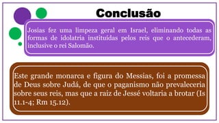 Conclusão
Josias fez uma limpeza geral em Israel, eliminando todas as
formas de idolatria instituídas pelos reis que o antecederam,
inclusive o rei Salomão.
Este grande monarca e figura do Messias, foi a promessa
de Deus sobre Judá, de que o paganismo não prevaleceria
sobre seus reis, mas que a raiz de Jessé voltaria a brotar (Is
11.1-4; Rm 15.12).
 