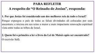 PARA REFLETIR
A respeito de “O Reinado de Josias”, responda:
1. Por que Josias foi considerado um dos melhores reis de todo o Israel?
Porque expurgou o país de todas as falsas divindades ali colocadas por seus
ancestrais; e iniciou em seu reino a maior e mais impactante renovação espiritual
vista entre todas as tribos de Israel.
2. Quem foi o primeiro a ler o livro da Lei de Moisés após ser encontrado?
O escrivão Safã.
 