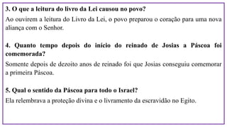 3. O que a leitura do livro da Lei causou no povo?
Ao ouvirem a leitura do Livro da Lei, o povo preparou o coração para uma nova
aliança com o Senhor.
4. Quanto tempo depois do início do reinado de Josias a Páscoa foi
comemorada?
Somente depois de dezoito anos de reinado foi que Josias conseguiu comemorar
a primeira Páscoa.
5. Qual o sentido da Páscoa para todo o Israel?
Ela relembrava a proteção divina e o livramento da escravidão no Egito.
 