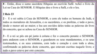 8 - Então, disse o sumo sacerdote Hilquias ao escrivão Safã: Achei o livro da
Lei na Casa do SENHOR. E Hilquias deu o livro a Safã, e ele o leu.
2 Reis 23
2 - E o rei subiu à Casa do SENHOR, e com ele todos os homens de Judá, e
todos os moradores de Jerusalém, e os sacerdotes, e os profetas, e todo o povo,
desde o menor até ao maior; e leu aos ouvidos deles todas as palavras do livro
do concerto, que se achou na Casa do SENHOR.
3 - E o rei se pôs em pé junto à coluna e fez o concerto perante o SENHOR,
para andarem com o SENHOR, e guardarem os seus mandamentos, e os seus
testemunhos, e os seus estatutos, com todo o coração e com toda a alma,
confirmando as palavras deste concerto, que estavam escritas naquele livro; e
todo o povo esteve por este concerto.
 