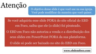 Atenção
Se você adquiriu esse slide FORA do site oficial do EBD
em Foco, saiba que ele (o slide) foi pirateado.
O EBD em Foco não autoriza a venda e a distribuição dos
seus slides em PowerPoint FORA da sua plataforma.
O slide só pode ser baixado no site do EBD em Foco.
www.ebdemfoco.com
O objetivo desse slide é que você use na sua igreja.
Você pode modificar da maneira que você quiser.
 