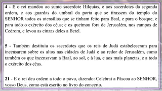 4 - E o rei mandou ao sumo sacerdote Hilquias, e aos sacerdotes da segunda
ordem, e aos guardas do umbral da porta que se tirassem do templo do
SENHOR todos os utensílios que se tinham feito para Baal, e para o bosque, e
para todo o exército dos céus; e os queimou fora de Jerusalém, nos campos de
Cedrom, e levou as cinzas deles a Betel.
5 - Também destituiu os sacerdotes que os reis de Judá estabeleceram para
incensarem sobre os altos nas cidades de Judá e ao redor de Jerusalém, como
também os que incensavam a Baal, ao sol, e à lua, e aos mais planetas, e a todo
o exército dos céus.
21 - E o rei deu ordem a todo o povo, dizendo: Celebrai a Páscoa ao SENHOR,
vosso Deus, como está escrito no livro do concerto.
 