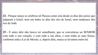 22 - Porque nunca se celebrou tal Páscoa como esta desde os dias dos juízes que
julgaram a Israel, nem em todos os dias dos reis de Israel, nem tampouco dos
reis de Judá.
25 - E antes dele não houve rei semelhante, que se convertesse ao SENHOR
com todo o seu coração, e com toda a sua alma, e com todas as suas forças,
conforme toda a Lei de Moisés; e, depois dele, nunca se levantou outro tal.
 
