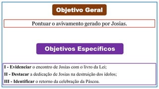 Objetivo Geral
Objetivos Específicos
Pontuar o avivamento gerado por Josias.
I - Evidenciar o encontro de Josias com o livro da Lei;
II - Destacar a dedicação de Josias na destruição dos ídolos;
III - Identificar o retorno da celebração da Páscoa.
 