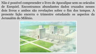 Não é possível compreender o livro de Apocalipse sem os oráculos
de Ezequiel. Encontramos abundantes dados cruzados nesses
dois livros e ambos são revelações sobre o fim dos tempos. A
presente lição encerra o trimestre estudando os aspectos da
Jerusalém do Milênio.
 
