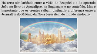Há certa similaridade entre a visão de Ezequiel e a do apóstolo
João no livro de Apocalipse, na linguagem e no conteúdo. Mas é
importante que os crentes saibam distinguir a diferença entre a
Jerusalém do Milênio da Nova Jerusalém do mundo vindouro.
 