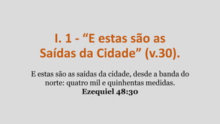 I. 1 - “E estas são as
Saídas da Cidade” (v.30).
E estas são as saídas da cidade, desde a banda do
norte: quatro mil e quinhentas medidas.
Ezequiel 48:30
 