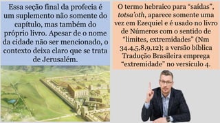 Essa seção final da profecia é
um suplemento não somente do
capítulo, mas também do
próprio livro. Apesar de o nome
da cidade não ser mencionado, o
contexto deixa claro que se trata
de Jerusalém.
O termo hebraico para “saídas”,
totsa’oth, aparece somente uma
vez em Ezequiel e é usado no livro
de Números com o sentido de
“limites, extremidades” (Nm
34.4,5,8,9,12); a versão bíblica
Tradução Brasileira emprega
“extremidade” no versículo 4.
 