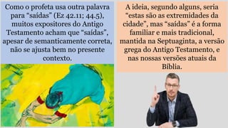 Como o profeta usa outra palavra
para “saídas” (Ez 42.11; 44.5),
muitos expositores do Antigo
Testamento acham que “saídas”,
apesar de semanticamente correta,
não se ajusta bem no presente
contexto.
A ideia, segundo alguns, seria
“estas são as extremidades da
cidade”, mas “saídas” é a forma
familiar e mais tradicional,
mantida na Septuaginta, a versão
grega do Antigo Testamento, e
nas nossas versões atuais da
Bíblia.
 