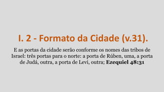 I. 2 - Formato da Cidade (v.31).
E as portas da cidade serão conforme os nomes das tribos de
Israel: três portas para o norte: a porta de Rúben, uma, a porta
de Judá, outra, a porta de Levi, outra; Ezequiel 48:31
 