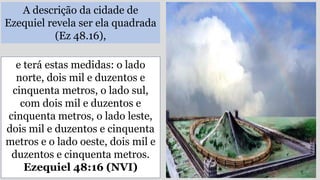 A descrição da cidade de
Ezequiel revela ser ela quadrada
(Ez 48.16),
e terá estas medidas: o lado
norte, dois mil e duzentos e
cinquenta metros, o lado sul,
com dois mil e duzentos e
cinquenta metros, o lado leste,
dois mil e duzentos e cinquenta
metros e o lado oeste, dois mil e
duzentos e cinquenta metros.
Ezequiel 48:16 (NVI)
 