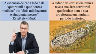 A extensão de cada lado é de
“quatro mil e quinhentas
medidas” ou: “dois mil duzentos
e cinquenta metros”
(Ez 48.16 – NAA).
A cidade de Jerusalém nunca
teve a sua área territorial
quadrada e nem a sua
arquitetura em nenhum
período histórico.
 