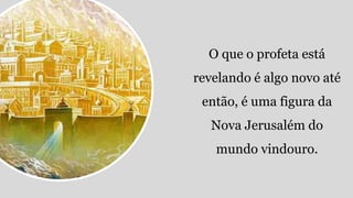 O que o profeta está
revelando é algo novo até
então, é uma figura da
Nova Jerusalém do
mundo vindouro.
 