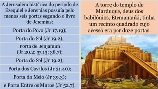 A Jerusalém histórica do período de
Ezequiel e Jeremias possuía pelo
menos seis portas segundo o livro
de Jeremias:
A torre do templo de
Marduque, deus dos
babilônios, Etemananki, tinha
um recinto quadrado cujo
acesso era por doze portas.
Porta do Povo (Jr 17.19);
Porta do Sol (Jr 19.2);
Porta de Benjamim
(Jr 20.2; 37.13; 38.7);
Porta do Sol (Jr 19.2);
Porta dos Cavalos (Jr 31.40);
Porta do Meio (Jr 39.3);
e Porta Entre os Muros (Jr 52.7).
 