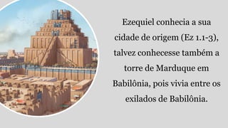 Ezequiel conhecia a sua
cidade de origem (Ez 1.1-3),
talvez conhecesse também a
torre de Marduque em
Babilônia, pois vivia entre os
exilados de Babilônia.
 