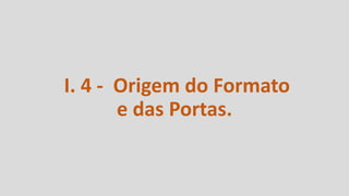 I. 4 - Origem do Formato
e das Portas.
 