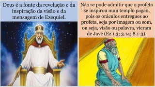 Deus é a fonte da revelação e da
inspiração da visão e da
mensagem de Ezequiel.
Não se pode admitir que o profeta
se inspirou num templo pagão,
pois os oráculos entregues ao
profeta, seja por imagem ou som,
ou seja, visão ou palavra, vieram
de Javé (Ez 1.3; 3.14; 8.1-3).
 