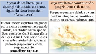 Apesar de ser literal, pela
descrição da cidade, ela é uma
figura da Nova Jerusalém
(Ap 21.10-13),
cujo arquiteto e construtor é o
próprio Deus (Hb 11.10).
E levou-me em espírito a um grande
e alto monte e mostrou-me a grande
cidade, a santa Jerusalém, que de
Deus descia do céu. E tinha a glória
de Deus. A sua luz era semelhante a
uma pedra preciosíssima, como a
pedra de jaspe, como o cristal
resplandecente.
Apocalipse 21:10,11
Porque esperava a cidade que tem
fundamentos, da qual o artífice e
construtor é Deus. Hebreus 11:10
 