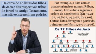 Há cerca de 20 listas dos filhos
de Jacó e das respectivas tribos
de Israel no Antigo Testamento,
mas não existe nenhum padrão.
Por exemplo, a lista com os
quatro primeiros nomes, Rúben,
Simeão, Levi e Judá seguem a
ordem de nascimento (Gn 35.22-
27; 46.8-27; 49.3-27; Êx 1.1-6).
Outras listas divergem a partir do
quinto nome (Nm 1.5-17; 13.4-16).
 