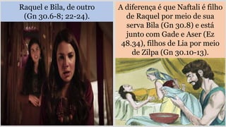 Raquel e Bila, de outro
(Gn 30.6-8; 22-24).
A diferença é que Naftali é filho
de Raquel por meio de sua
serva Bila (Gn 30.8) e está
junto com Gade e Aser (Ez
48.34), filhos de Lia por meio
de Zilpa (Gn 30.10-13).
 