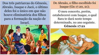 Dos três patriarcas do Gênesis,
Abraão, Isaque e Jacó, o último
deles foi o único em que não
houve eliminatória dos filhos
para a formação da nação de
Israel.
De Abraão, o filho escolhido foi
Isaque (Gn 17.20, 21);
O meu concerto, porém,
estabelecerei com Isaque, o qual
Sara te dará neste tempo
determinado, no ano seguinte.
Gênesis 17:21
 