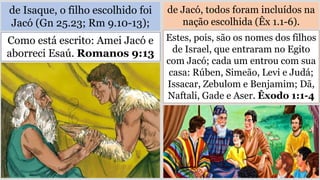 de Isaque, o filho escolhido foi
Jacó (Gn 25.23; Rm 9.10-13);
de Jacó, todos foram incluídos na
nação escolhida (Êx 1.1-6).
Como está escrito: Amei Jacó e
aborreci Esaú. Romanos 9:13
Estes, pois, são os nomes dos filhos
de Israel, que entraram no Egito
com Jacó; cada um entrou com sua
casa: Rúben, Simeão, Levi e Judá;
Issacar, Zebulom e Benjamim; Dã,
Naftali, Gade e Aser. Êxodo 1:1-4
 