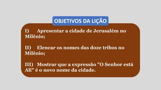 I) Apresentar a cidade de Jerusalém no
Milênio;
II) Elencar os nomes das doze tribos no
Milênio;
III) Mostrar que a expressão "O Senhor está
Ali" é o novo nome da cidade.
OBJETIVOS DA LIÇÃO
 