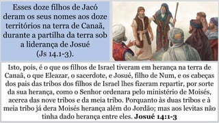 Esses doze filhos de Jacó
deram os seus nomes aos doze
territórios na terra de Canaã,
durante a partilha da terra sob
a liderança de Josué
(Js 14.1-3).
Isto, pois, é o que os filhos de Israel tiveram em herança na terra de
Canaã, o que Eleazar, o sacerdote, e Josué, filho de Num, e os cabeças
dos pais das tribos dos filhos de Israel lhes fizeram repartir, por sorte
da sua herança, como o Senhor ordenara pelo ministério de Moisés,
acerca das nove tribos e da meia tribo. Porquanto às duas tribos e à
meia tribo já dera Moisés herança além do Jordão; mas aos levitas não
tinha dado herança entre eles. Josué 14:1-3
 