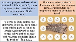 Assim, o propósito desses doze
nomes dos filhos de Jacó, como
representantes da nação, está
claro também no éfode
sacerdotal:
O nome nas doze portas da
Jerusalém milenial, bem como na
Nova Jerusalém, tem por
propósito a memória dos filhos de
Israel.
“E porás as duas pedras nas
ombreiras do éfode, por pedras
de memória para os filhos de
Israel; e Arão levará os seus
nomes sobre ambos os seus
ombros, para memória diante
do Senhor” (Êx 28.12).
 