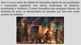 Esse é o novo nome da Cidade de Jerusalém depois de sua purificação
e restauração espiritual, sem deixar lembranças da idolatria,
prostituição e violência. O nome Jerusalém não conseguiu deletar, da
memória do povo, as abominações do passado, por isso esse nome
precisa ser mudado.
 