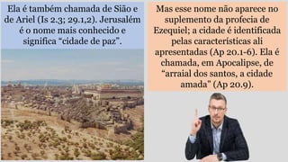 Ela é também chamada de Sião e
de Ariel (Is 2.3; 29.1,2). Jerusalém
é o nome mais conhecido e
significa “cidade de paz”.
Mas esse nome não aparece no
suplemento da profecia de
Ezequiel; a cidade é identificada
pelas características ali
apresentadas (Ap 20.1-6). Ela é
chamada, em Apocalipse, de
“arraial dos santos, a cidade
amada” (Ap 20.9).
 