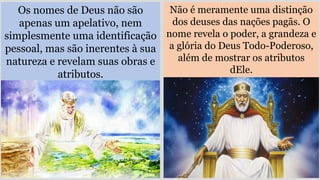 Os nomes de Deus não são
apenas um apelativo, nem
simplesmente uma identificação
pessoal, mas são inerentes à sua
natureza e revelam suas obras e
atributos.
Não é meramente uma distinção
dos deuses das nações pagãs. O
nome revela o poder, a grandeza e
a glória do Deus Todo-Poderoso,
além de mostrar os atributos
dEle.
 