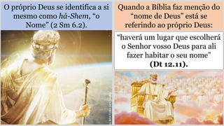 O próprio Deus se identifica a si
mesmo como há-Shem, “o
Nome” (2 Sm 6.2).
Quando a Bíblia faz menção do
“nome de Deus” está se
referindo ao próprio Deus:
“haverá um lugar que escolherá
o Senhor vosso Deus para ali
fazer habitar o seu nome”
(Dt 12.11).
 