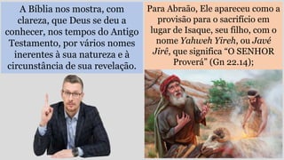 A Bíblia nos mostra, com
clareza, que Deus se deu a
conhecer, nos tempos do Antigo
Testamento, por vários nomes
inerentes à sua natureza e à
circunstância de sua revelação.
Para Abraão, Ele apareceu como a
provisão para o sacrifício em
lugar de Isaque, seu filho, com o
nome Yahweh Yireh, ou Javé
Jirê, que significa “O SENHOR
Proverá” (Gn 22.14);
 
