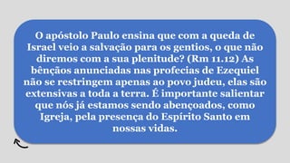 O apóstolo Paulo ensina que com a queda de
Israel veio a salvação para os gentios, o que não
diremos com a sua plenitude? (Rm 11.12) As
bênçãos anunciadas nas profecias de Ezequiel
não se restringem apenas ao povo judeu, elas são
extensivas a toda a terra. É importante salientar
que nós já estamos sendo abençoados, como
Igreja, pela presença do Espírito Santo em
nossas vidas.
 