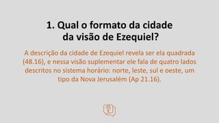 1. Qual o formato da cidade
da visão de Ezequiel?
A descrição da cidade de Ezequiel revela ser ela quadrada
(48.16), e nessa visão suplementar ele fala de quatro lados
descritos no sistema horário: norte, leste, sul e oeste, um
tipo da Nova Jerusalém (Ap 21.16).
 