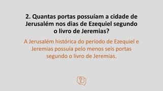 2. Quantas portas possuíam a cidade de
Jerusalém nos dias de Ezequiel segundo
o livro de Jeremias?
A Jerusalém histórica do período de Ezequiel e
Jeremias possuía pelo menos seis portas
segundo o livro de Jeremias.
 